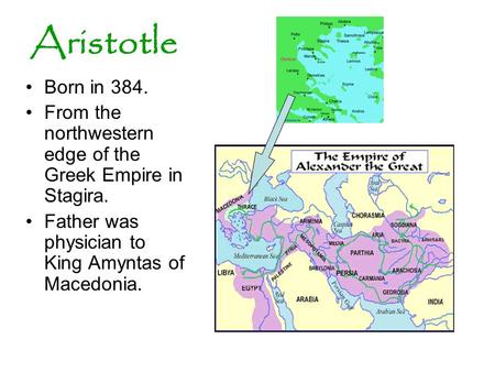 Aristotle Born in 384. From the northwestern edge of the Greek Empire in Stagira. Father was physician to King Amyntas of Macedonia.