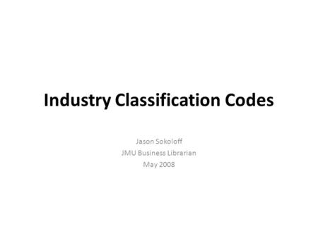 Industry Classification Codes Jason Sokoloff JMU Business Librarian May 2008.