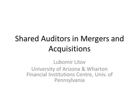 Shared Auditors in Mergers and Acquisitions Lubomir Litov University of Arizona & Wharton Financial Institutions Centre, Univ. of Pennsylvania.