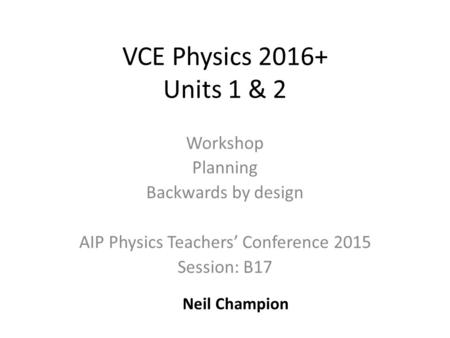 VCE Physics 2016+ Units 1 & 2 Workshop Planning Backwards by design AIP Physics Teachers’ Conference 2015 Session: B17 Neil Champion.