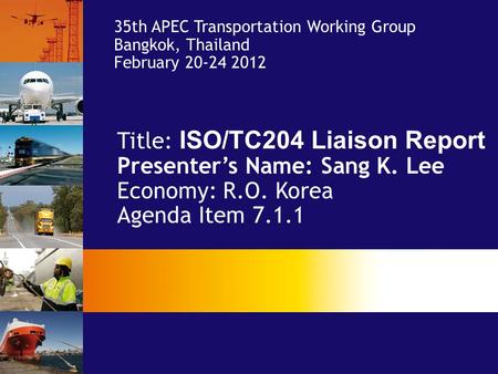 Title: ISO/TC204 Liaison Report Presenter’s Name: Sang K. Lee Economy: R.O. Korea Agenda Item 7.1.1 35th APEC Transportation Working Group Bangkok, Thailand.