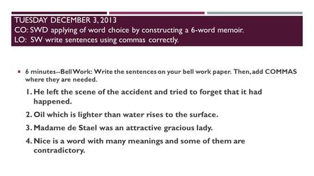 TUESDAY DECEMBER 3, 2013 CO: SWD applying of word choice by constructing a 6-word memoir. LO: SW write sentences using commas correctly.  6 minutes--Bell.