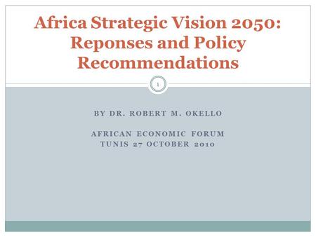 BY DR. ROBERT M. OKELLO AFRICAN ECONOMIC FORUM TUNIS 27 OCTOBER 2010 Africa Strategic Vision 2050: Reponses and Policy Recommendations 1.