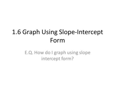 1.6 Graph Using Slope-Intercept Form E.Q. How do I graph using slope intercept form?