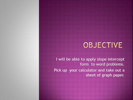 I will be able to apply slope intercept form to word problems. Pick up your calculator and take out a sheet of graph paper.