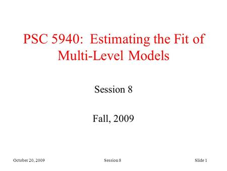 October 20, 2009 Session 8Slide 1 PSC 5940: Estimating the Fit of Multi-Level Models Session 8 Fall, 2009.