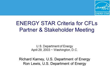 ENERGY STAR Criteria for CFLs Partner & Stakeholder Meeting U.S. Department of Energy April 29, 2003 ~ Washington, D.C. Richard Karney, U.S. Department.