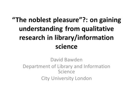 “The noblest pleasure”?: on gaining understanding from qualitative research in library/information science David Bawden Department of Library and Information.