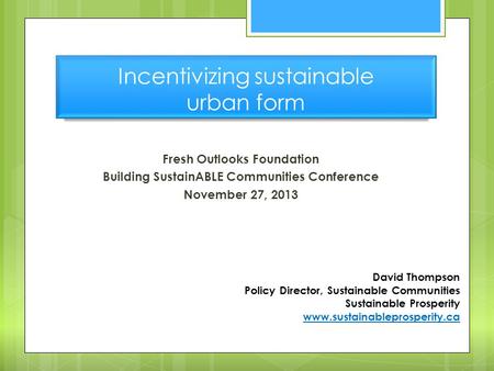 Incentivizing sustainable urban form Fresh Outlooks Foundation Building SustainABLE Communities Conference November 27, 2013 David Thompson Policy Director,