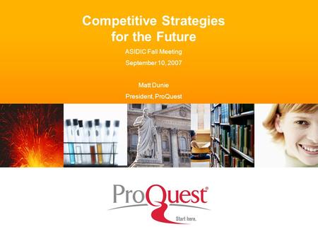 Competitive Strategies for the Future ASIDIC Fall Meeting September 10, 2007 Matt Dunie President, ProQuest.