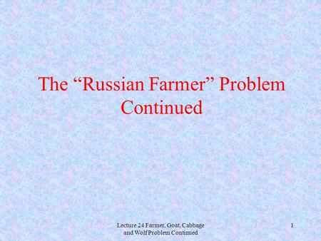 Lecture 24 Farmer, Goat, Cabbage and Wolf Problem Continued 1 The “Russian Farmer” Problem Continued.