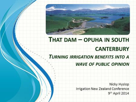 T HAT DAM – OPUHA IN SOUTH CANTERBURY T URNING IRRIGATION BENEFITS INTO A WAVE OF PUBLIC OPINION Nicky Hyslop Irrigation New Zealand Conference 9 th April.