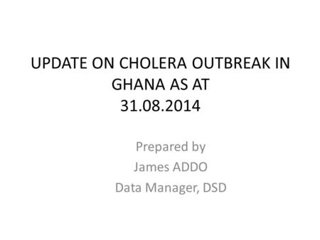 UPDATE ON CHOLERA OUTBREAK IN GHANA AS AT 31.08.2014 Prepared by James ADDO Data Manager, DSD.