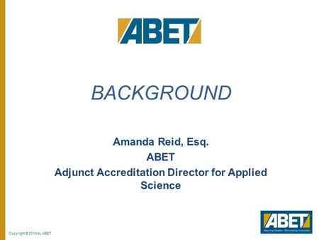 Copyright © 2014 by ABET Amanda Reid, Esq. ABET Adjunct Accreditation Director for Applied Science BACKGROUND.