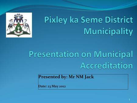 Presented by: Mr NM Jack Date: 23 May 2012 1. Purpose This presentation will cover progress made by Pixley ka Seme District Municipality in terms of its.