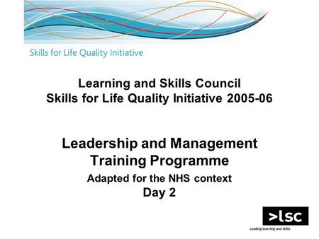 Learning and Skills Council Skills for Life Quality Initiative 2005-06 Leadership and Management Training Programme Adapted for the NHS context Day 2.