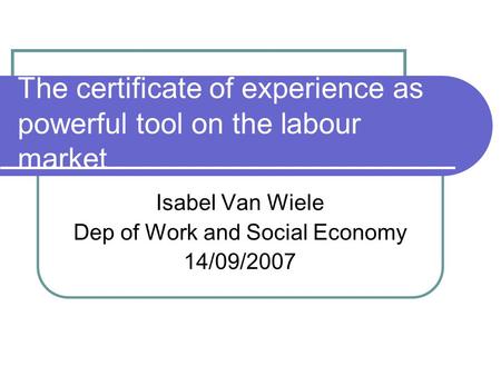 The certificate of experience as powerful tool on the labour market Isabel Van Wiele Dep of Work and Social Economy 14/09/2007.