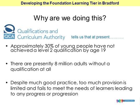 Developing the Foundation Learning Tier in Bradford Approximately 30% of young people have not achieved a level 2 qualification by age 19 There are presently.