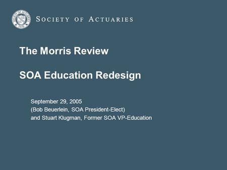 The Morris Review SOA Education Redesign September 29, 2005 (Bob Beuerlein, SOA President-Elect) and Stuart Klugman, Former SOA VP-Education.