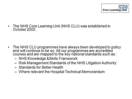 The NHS Core Learning Unit (NHS CLU) was established in October 2005. The NHS CLU programmes have always been developed to policy and will continue to.