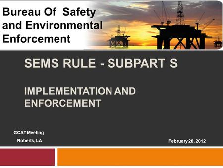 1 SEMS RULE - SUBPART S IMPLEMENTATION AND ENFORCEMENT 1 February 28, 2012 Bureau Of Safety and Environmental Enforcement GCAT Meeting Roberts, LA.