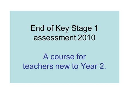 End of Key Stage 1 assessment 2010 A course for teachers new to Year 2.