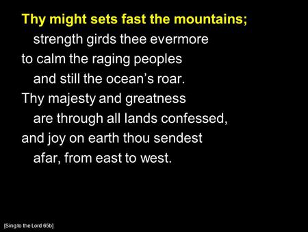 Thy might sets fast the mountains; strength girds thee evermore to calm the raging peoples and still the ocean’s roar. Thy majesty and greatness are through.