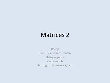 Matrices 2 Recap Identity and zero matrix Using algebra Card match Setting up homework/test.