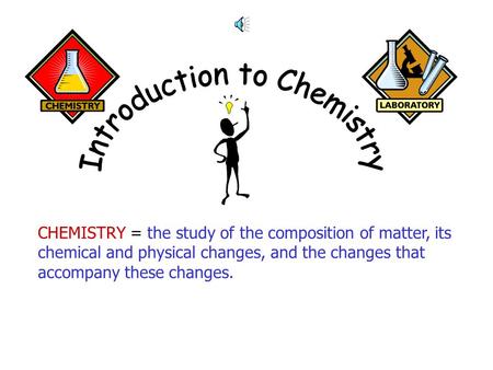 CHEMISTRY = the study of the composition of matter, its chemical and physical changes, and the changes that accompany these changes.