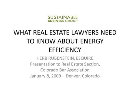 WHAT REAL ESTATE LAWYERS NEED TO KNOW ABOUT ENERGY EFFICIENCY HERB RUBENSTEIN, ESQUIRE Presentation to Real Estate Section, Colorado Bar Association January.