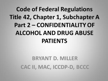 Code of Federal Regulations Title 42, Chapter 1, Subchapter A Part 2 – CONFIDENTIALITY OF ALCOHOL AND DRUG ABUSE PATIENTS BRYANT D. MILLER CAC II, MAC,