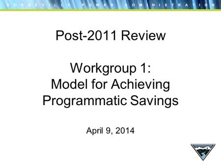 B O N N E V I L L E P O W E R A D M I N I S T R A T I O N Post-2011 Review Workgroup 1: Model for Achieving Programmatic Savings April 9, 2014.