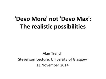 'Devo More' not 'Devo Max': The realistic possibilities Alan Trench Stevenson Lecture, University of Glasgow 11 November 2014.