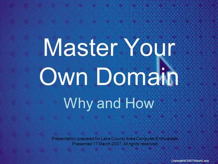 Copyright © 2007 Robert Lang Master Your Own Domain Why and How Presentation prepared for Lake County Area Computer Enthusiasts. Presented 17 March 2007.