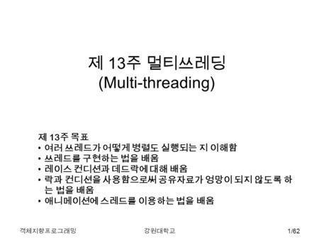 객체지향프로그래밍강원대학교 1/62 제 13 주 멀티쓰레딩 (Multi-threading) 제 13 주 목표 여러 쓰레드가 어떻게 병렬도 실행되는 지 이해함 쓰레드를 구현하는 법을 배움 레이스 컨디션과 데드락에 대해 배움 락과 컨디션을 사용함으로써 공유자료가 엉망이 되지.