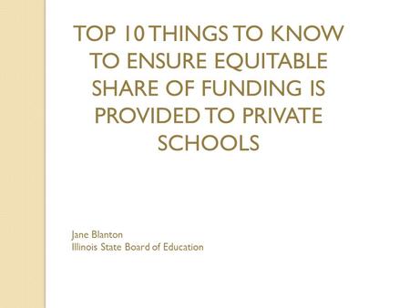 TOP 10 THINGS TO KNOW TO ENSURE EQUITABLE SHARE OF FUNDING IS PROVIDED TO PRIVATE SCHOOLS Jane Blanton Illinois State Board of Education.