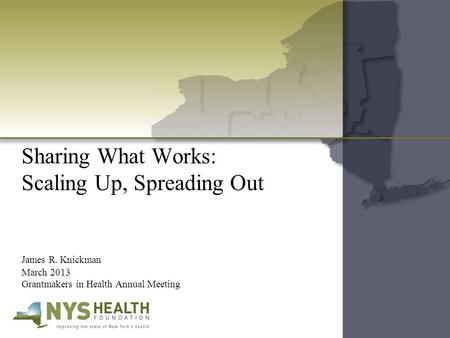 Sharing What Works: Scaling Up, Spreading Out James R. Knickman March 2013 Grantmakers in Health Annual Meeting.