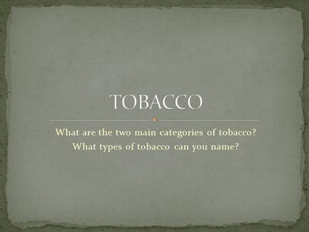 What are the two main categories of tobacco? What types of tobacco can you name?