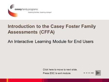 Introduction to the Casey Foster Family Assessments (CFFA) An Interactive Learning Module for End Users Click here to move to next slide. Press ESC to.