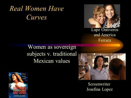 Real Women Have Curves Women as sovereign subjects v. traditional Mexican values Screenwriter Josefina Lopez Lupe Ontiveros and America Ferrara.