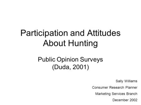 Participation and Attitudes About Hunting Public Opinion Surveys (Duda, 2001) Sally Williams Consumer Research Planner Marketing Services Branch December.