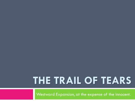 THE TRAIL OF TEARS Westward Expansion, at the expense of the innocent.