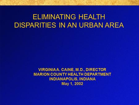 ELIMINATING HEALTH DISPARITIES IN AN URBAN AREA VIRGINIA A. CAINE, M.D., DIRECTOR MARION COUNTY HEALTH DEPARTMENT INDIANAPOLIS, INDIANA May 1, 2002.