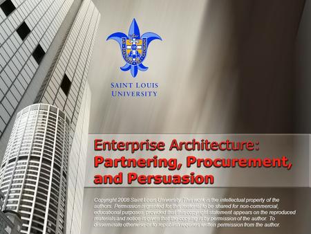 Enterprise Architecture: Partnering, Procurement, and Persuasion Copyright 2008 Saint Louis University. This work is the intellectual property of the authors.