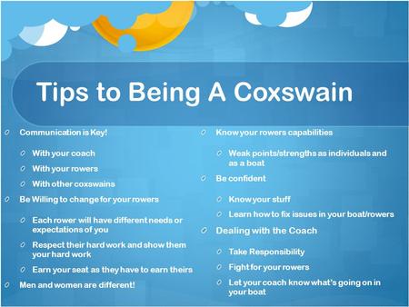 Tips to Being A Coxswain Communication is Key! With your coach With your rowers With other coxswains Be Willing to change for your rowers Each rower will.