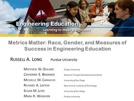 Metrics Matter: Race, Gender, and Measures of Success in Engineering Education R USSELL A. L ONG Purdue University M ATTHEW W. O HLAND Purdue University.