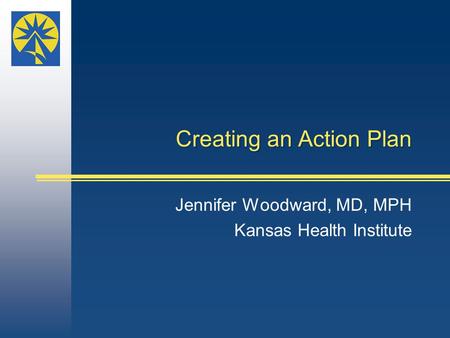 Creating an Action Plan Jennifer Woodward, MD, MPH Kansas Health Institute.