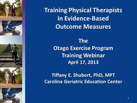 Training Physical Therapists in Evidence-Based Outcome Measures The Otago Exercise Program Training Webinar April 17, 2013 Tiffany E. Shubert, PhD, MPT.