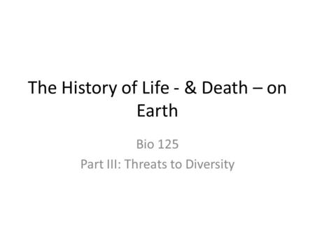 The History of Life - & Death – on Earth Bio 125 Part III: Threats to Diversity.