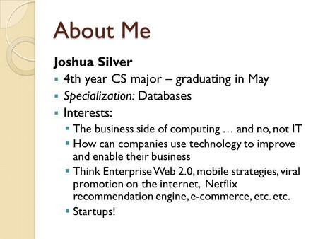 About Me Joshua Silver  4th year CS major – graduating in May  Specialization: Databases  Interests:  The business side of computing … and no, not.